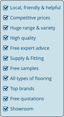 Local, friendly & helpful Competitive prices Huge range & variety High quality Free expert advice Supply & Fitting Free samples All types of flooring Top brands Free quotations Showroom